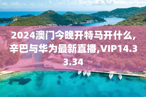 2024澳门今晚开特马开什么,辛巴与华为最新直播,VIP14.33.34