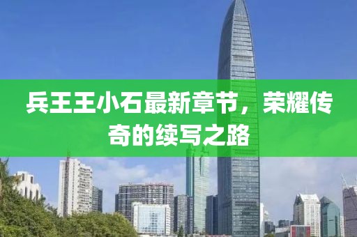 兵王王小石最新章节，荣耀传奇的续写之路