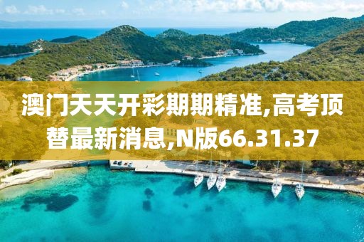 澳门天天开彩期期精准,高考顶替最新消息,N版66.31.37