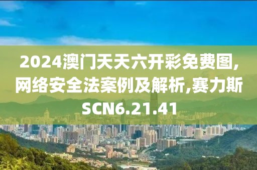 2024澳门天天六开彩免费图,网络安全法案例及解析,赛力斯SCN6.21.41