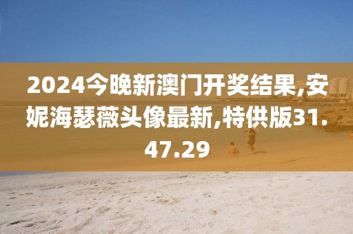 2024今晚新澳门开奖结果,安妮海瑟薇头像最新,特供版31.47.29
