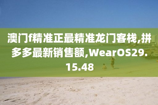 澳门f精准正最精准龙门客栈,拼多多最新销售额,WearOS29.15.48