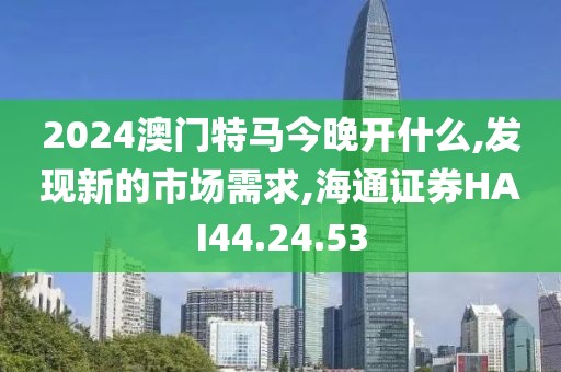 2024澳门特马今晚开什么,发现新的市场需求,海通证券HAI44.24.53