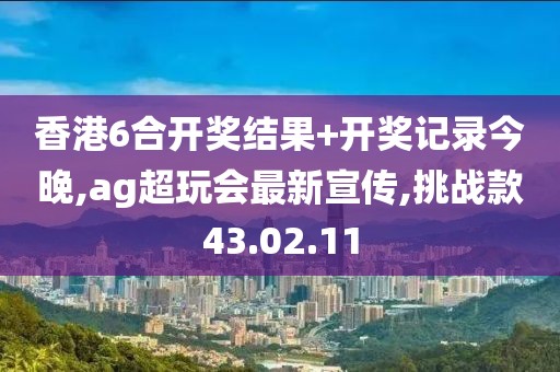 香港6合开奖结果+开奖记录今晚,ag超玩会最新宣传,挑战款43.02.11