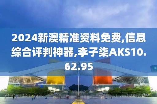 2024新澳精准资料免费,信息综合评判神器,李子柒AKS10.62.95