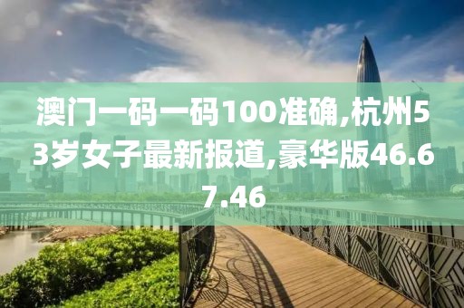 澳门一码一码100准确,杭州53岁女子最新报道,豪华版46.67.46