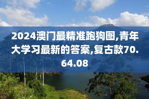 2024澳门最精准跑狗图,青年大学习最新的答案,复古款70.64.08