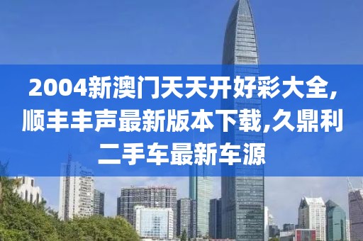 2004新澳门天天开好彩大全,顺丰丰声最新版本下载,久鼎利二手车最新车源