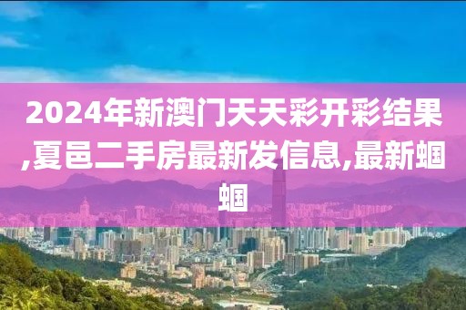 2024年新澳门天天彩开彩结果,夏邑二手房最新发信息,最新蝈蝈