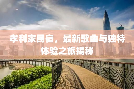 孝利家民宿，最新歌曲与独特体验之旅揭秘
