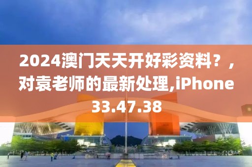 2024澳门天天开好彩资料？,对袁老师的最新处理,iPhone33.47.38