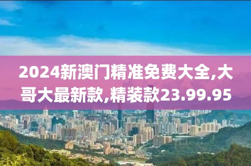 2024新澳门精准免费大全,大哥大最新款,精装款23.99.95