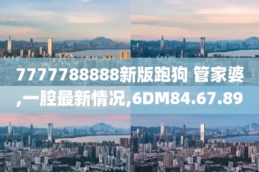 7777788888新版跑狗 管家婆,一腔最新情况,6DM84.67.89