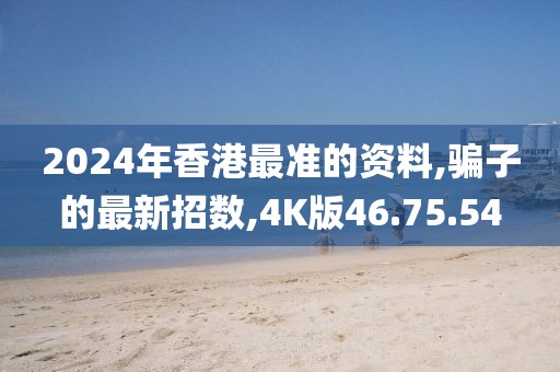 2024年香港最准的资料,骗子的最新招数,4K版46.75.54