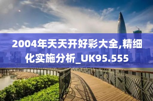 2004年天天开好彩大全,精细化实施分析_UK95.555