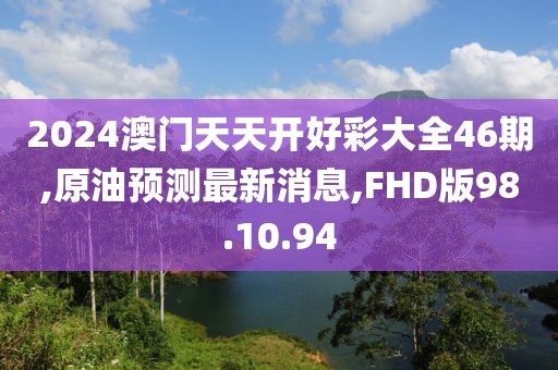 2024澳门天天开好彩大全46期,原油预测最新消息,FHD版98.10.94