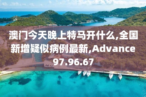 澳门今天晚上特马开什么,全国新增疑似病例最新,Advance97.96.67