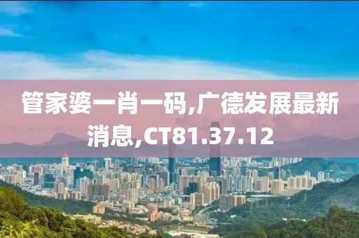 管家婆一肖一码,广德发展最新消息,CT81.37.12
