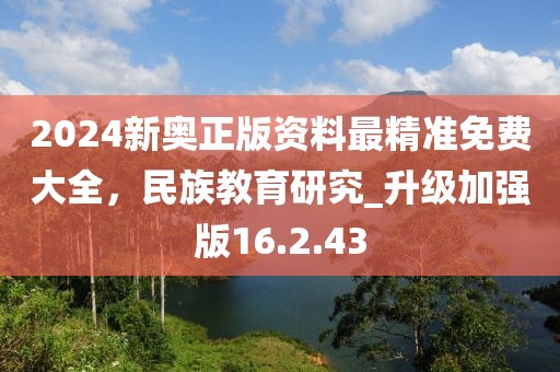 2024新奥正版资料最精准免费大全，民族教育研究_升级加强版16.2.43