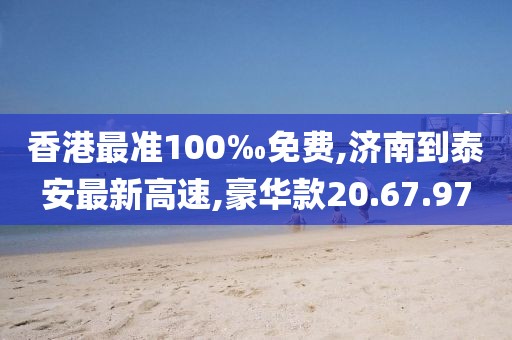香港最准100‰免费,济南到泰安最新高速,豪华款20.67.97