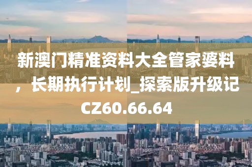新澳门精准资料大全管家婆料，长期执行计划_探索版升级记CZ60.66.64