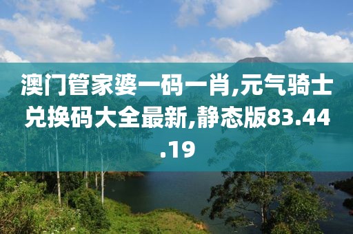 澳门管家婆一码一肖,元气骑士兑换码大全最新,静态版83.44.19