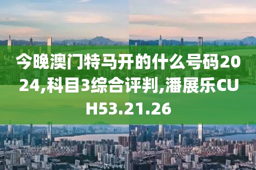 今晚澳门特马开的什么号码2024,科目3综合评判,潘展乐CUH53.21.26
