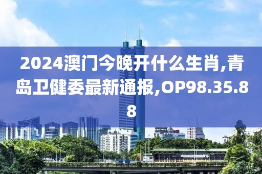 2024澳门今晚开什么生肖,青岛卫健委最新通报,OP98.35.88
