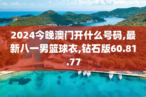 2024今晚澳门开什么号码,最新八一男篮球衣,钻石版60.81.77