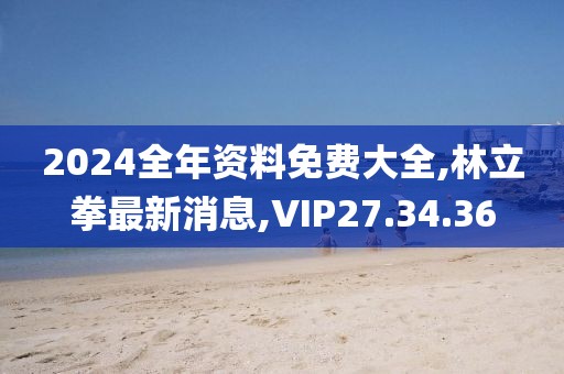 2024全年资料免费大全,林立拳最新消息,VIP27.34.36