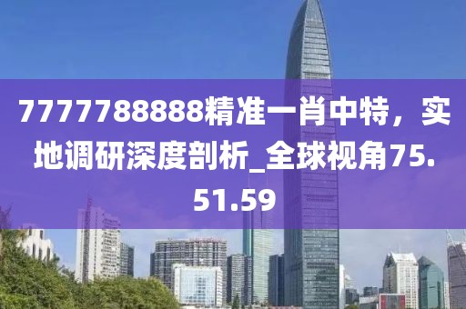 7777788888精准一肖中特，实地调研深度剖析_全球视角75.51.59
