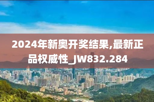 2024年新奥开奖结果,最新正品权威性_JW832.284