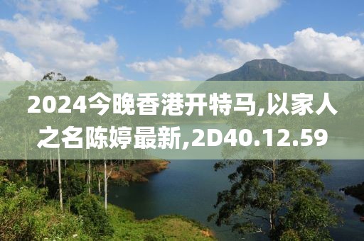 2024今晚香港开特马,以家人之名陈婷最新,2D40.12.59