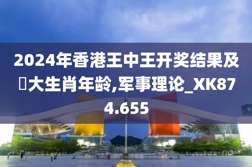 2024年香港王中王开奖结果及枓大生肖年龄,军事理论_XK874.655