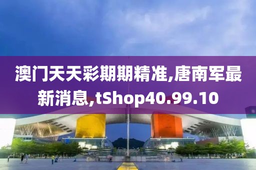 澳门天天彩期期精准,唐南军最新消息,tShop40.99.10