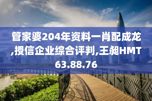 管家婆204年资料一肖配成龙,授信企业综合评判,王昶HMT63.88.76