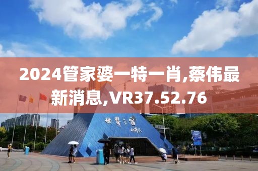 2024管家婆一特一肖,蔡伟最新消息,VR37.52.76