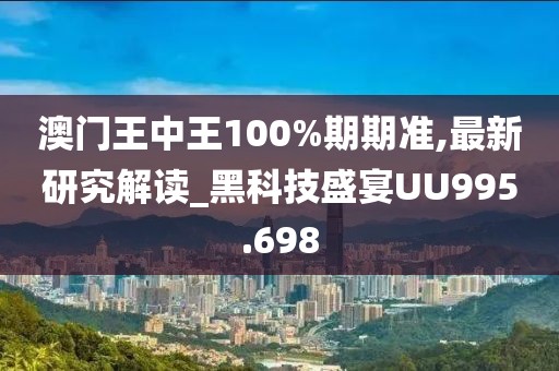 澳门王中王100%期期准,最新研究解读_黑科技盛宴UU995.698