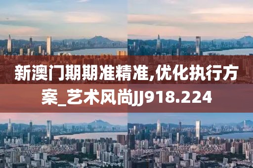 新澳门期期准精准,优化执行方案_艺术风尚JJ918.224