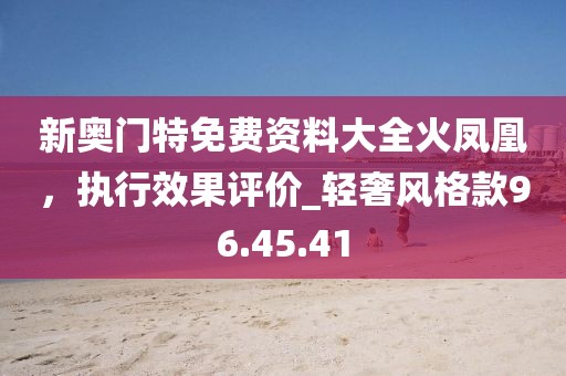 新奥门特免费资料大全火凤凰，执行效果评价_轻奢风格款96.45.41