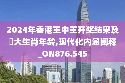 2024年香港王中王开奖结果及枓大生肖年龄,现代化内涵阐释_ON876.545