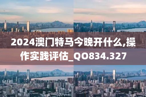 2024澳门特马今晚开什么,操作实践评估_QO834.327