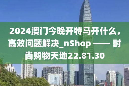 2024澳门今晚开特马开什么，高效问题解决_nShop —— 时尚购物天地22.81.30