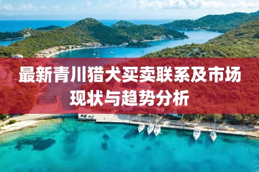 最新青川猎犬买卖联系及市场现状与趋势分析