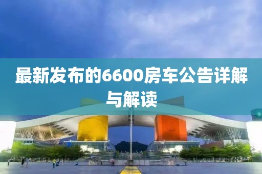 最新发布的6600房车公告详解与解读