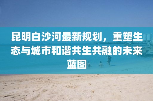昆明白沙河最新规划，重塑生态与城市和谐共生共融的未来蓝图