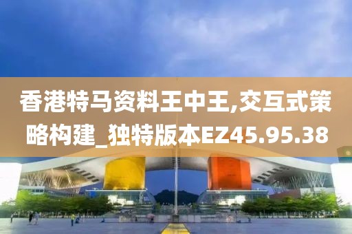 香港特马资料王中王,交互式策略构建_独特版本EZ45.95.38