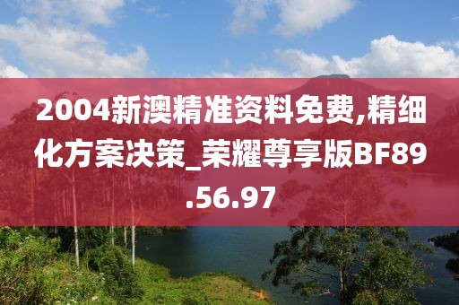 2004新澳精准资料免费,精细化方案决策_荣耀尊享版BF89.56.97