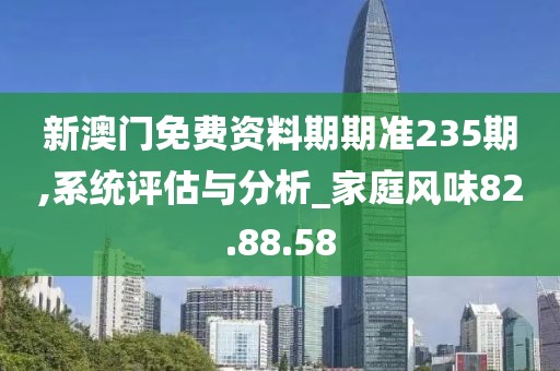 新澳门免费资料期期准235期,系统评估与分析_家庭风味82.88.58