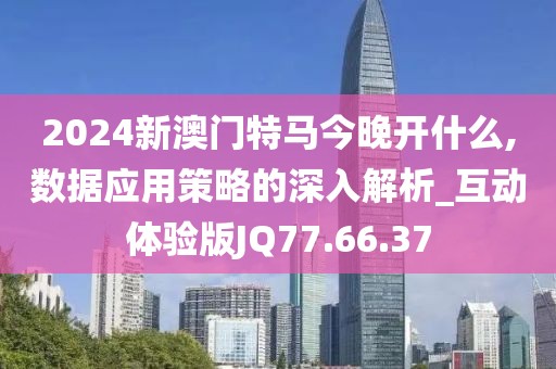 2024新澳门特马今晚开什么,数据应用策略的深入解析_互动体验版JQ77.66.37